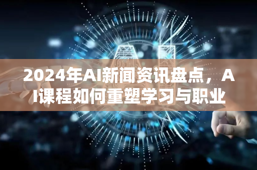 2024年AI新闻资讯盘点，AI课程如何重塑学习与职业未来？