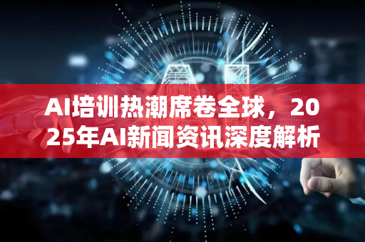 AI培训热潮席卷全球，2025年AI新闻资讯深度解析-第1张图片-星博讯网络科技知识-SEO优化技巧|AI知识科普|互联网行业干货大全