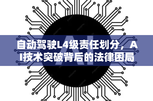 自动驾驶L4级责任划分，AI技术突破背后的法律困局与星博讯深度解析