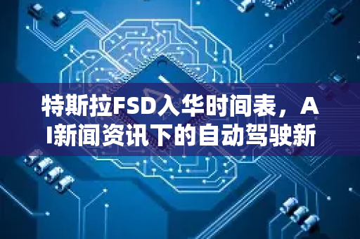 特斯拉FSD入华时间表，AI新闻资讯下的自动驾驶新篇章