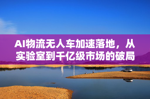 AI物流无人车加速落地，从实验室到千亿级市场的破局之路