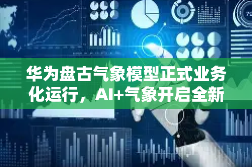 华为盘古气象模型正式业务化运行，AI+气象开启全新纪元