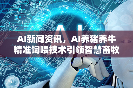 AI新闻资讯，AI养猪养牛精准饲喂技术引领智慧畜牧业新变革