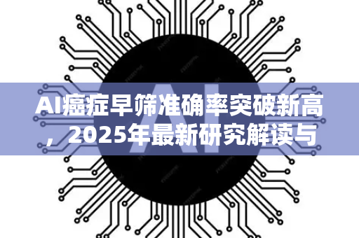 AI癌症早筛准确率突破新高，2025年最新研究解读与行业应用