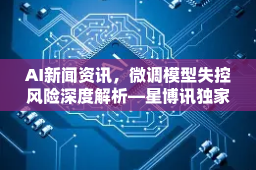 AI新闻资讯，微调模型失控风险深度解析—星博讯独家观察