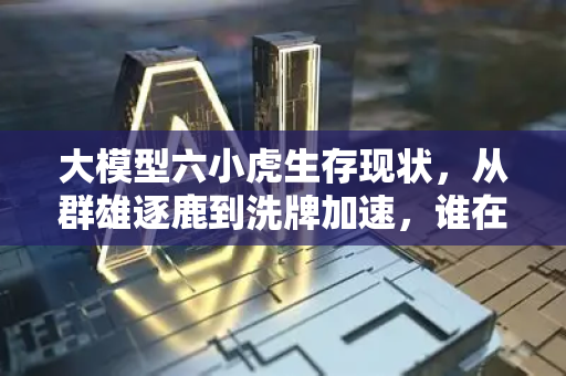 大模型六小虎生存现状，从群雄逐鹿到洗牌加速，谁在领跑？
