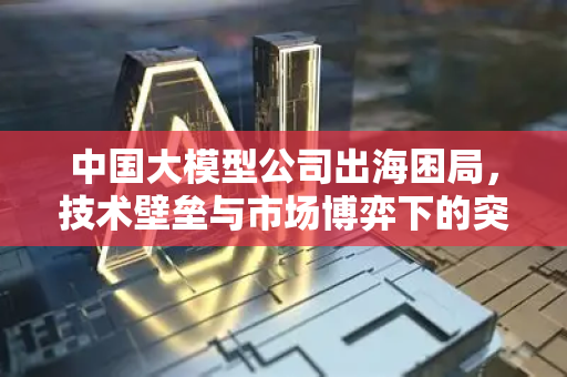 中国大模型公司出海困局，技术壁垒与市场博弈下的突围路径