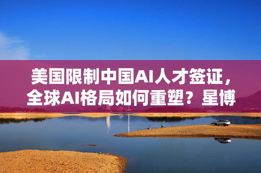 美国限制中国AI人才签证，全球AI格局如何重塑？星博讯深度解析