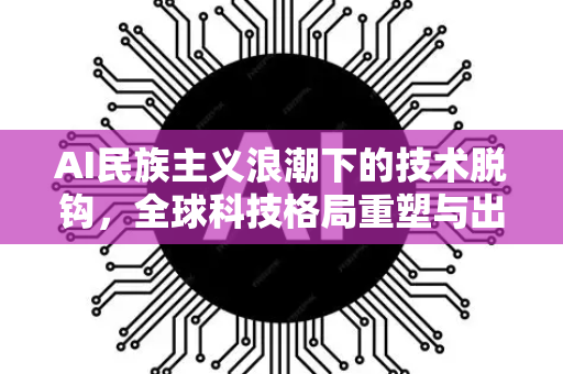 AI民族主义浪潮下的技术脱钩，全球科技格局重塑与出路
