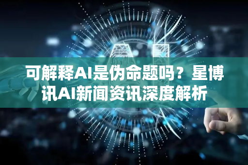可解释AI是伪命题吗？星博讯AI新闻资讯深度解析