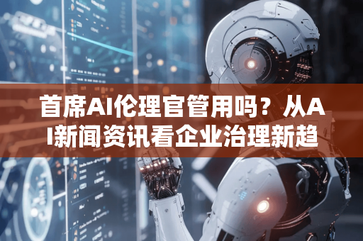 首席AI伦理官管用吗？从AI新闻资讯看企业治理新趋势