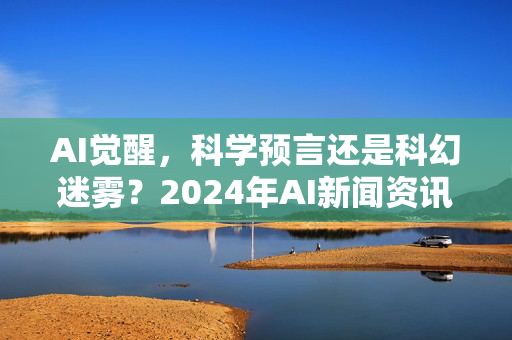 AI觉醒，科学预言还是科幻迷雾？2024年AI新闻资讯深度解析