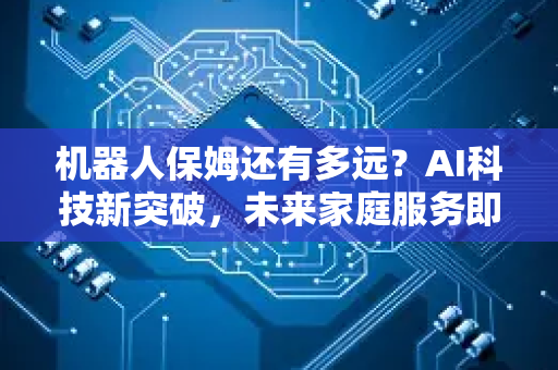 机器人保姆还有多远？AI科技新突破，未来家庭服务即将变革