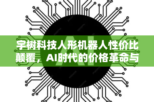 宇树科技人形机器人性价比颠覆，AI时代的价格革命与未来图景