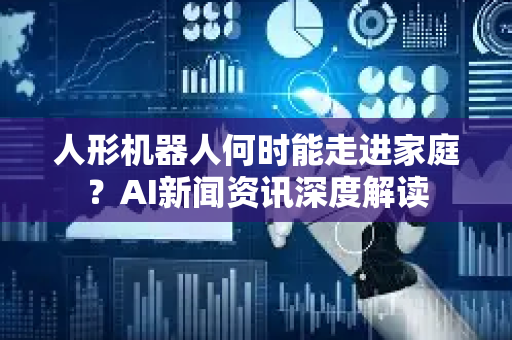 人形机器人何时能走进家庭？AI新闻资讯深度解读