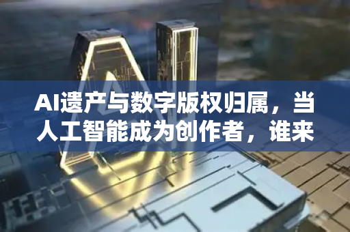AI遗产与数字版权归属，当人工智能成为创作者，谁来守护人类数字遗产？