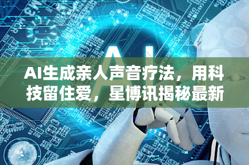AI生成亲人声音疗法，用科技留住爱，星博讯揭秘最新人工智能应用