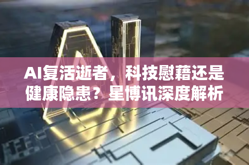 AI复活逝者，科技慰藉还是健康隐患？星博讯深度解析