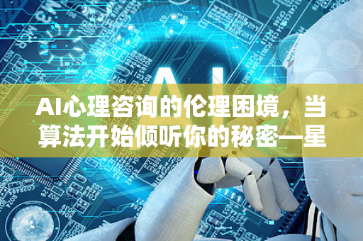 AI心理咨询的伦理困境，当算法开始倾听你的秘密—星博讯深度调查