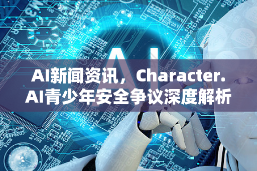 AI新闻资讯，Character.AI青少年安全争议深度解析