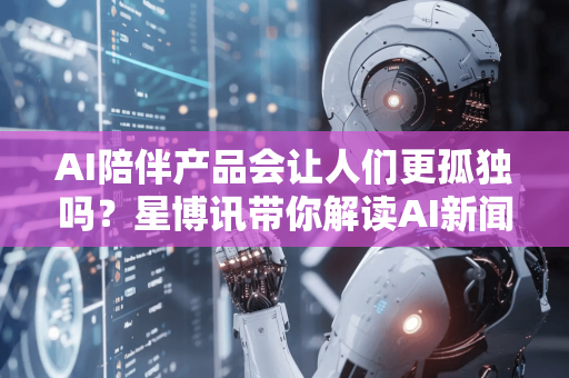 AI陪伴产品会让人们更孤独吗？星博讯带你解读AI新闻资讯下的情感悖论