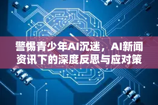 警惕青少年AI沉迷，AI新闻资讯下的深度反思与应对策略