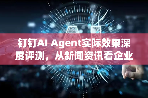 钉钉AI Agent实际效果深度评测，从新闻资讯看企业智能化转型