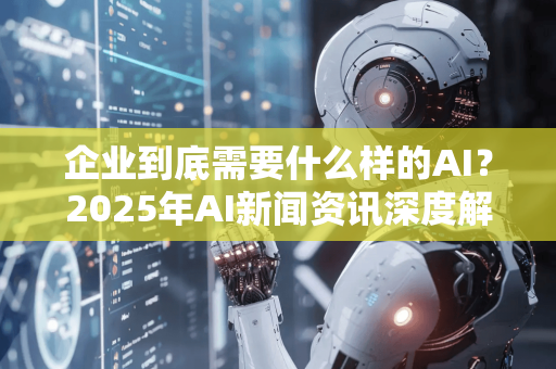 企业到底需要什么样的AI？2025年AI新闻资讯深度解读