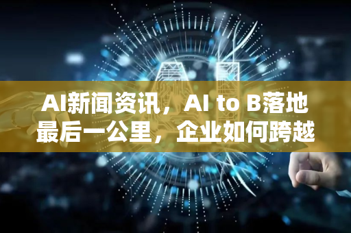 AI新闻资讯，AI to B落地最后一公里，企业如何跨越鸿沟？