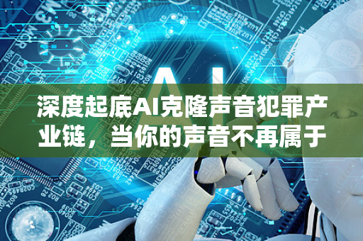 深度起底AI克隆声音犯罪产业链，当你的声音不再属于自己