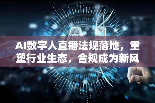 AI数字人直播法规落地，重塑行业生态，合规成为新风口