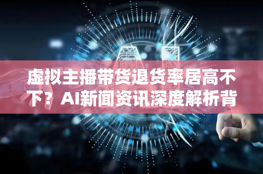 虚拟主播带货退货率居高不下？AI新闻资讯深度解析背后的真相与未来趋势