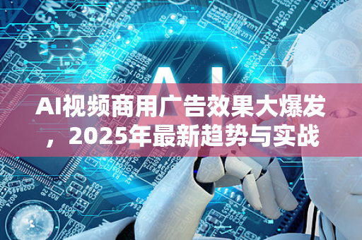 AI视频商用广告效果大爆发，2025年最新趋势与实战案例解析