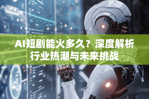 AI短剧能火多久？深度解析行业热潮与未来挑战