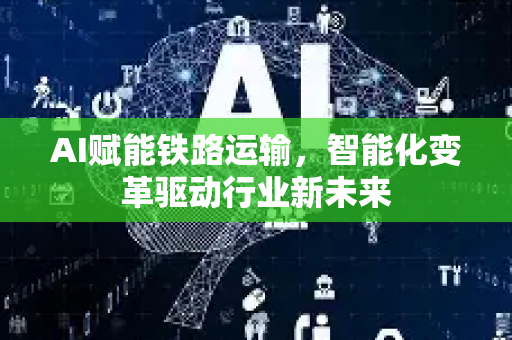 AI赋能铁路运输，智能化变革驱动行业新未来-第1张图片-星博讯网络科技知识-SEO优化技巧|AI知识科普|互联网行业干货大全