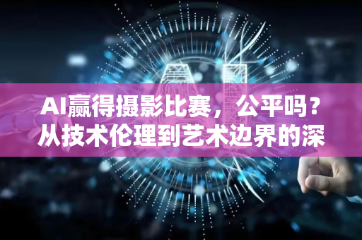 AI赢得摄影比赛，公平吗？从技术伦理到艺术边界的深度探讨