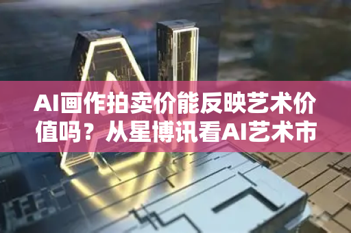 AI画作拍卖价能反映艺术价值吗？从星博讯看AI艺术市场的真相与迷思
