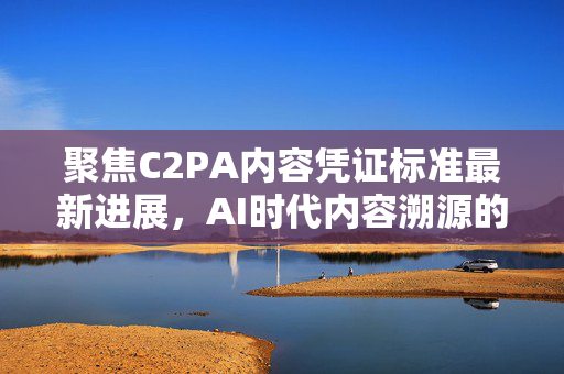 聚焦C2PA内容凭证标准最新进展，AI时代内容溯源的关键突破