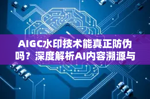 AIGC水印技术能真正防伪吗？深度解析AI内容溯源与安全挑战