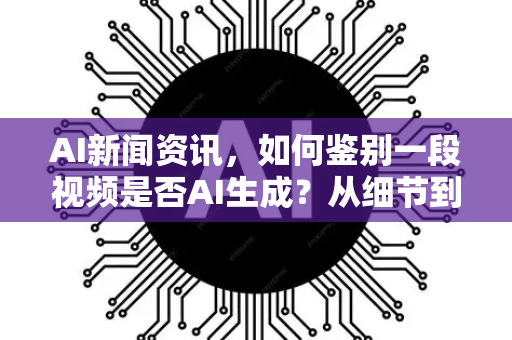 AI新闻资讯，如何鉴别一段视频是否AI生成？从细节到工具的全方位指南
