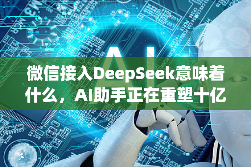 微信接入DeepSeek意味着什么，AI助手正在重塑十亿人的社交与搜索边界