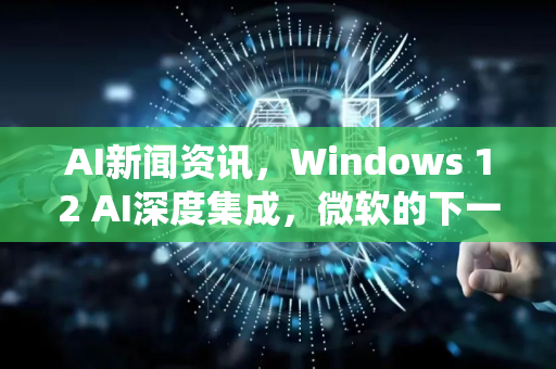 AI新闻资讯，Windows 12 AI深度集成，微软的下一个操作系统革命