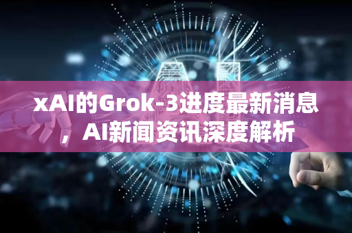 xAI的Grok-3进度最新消息，AI新闻资讯深度解析