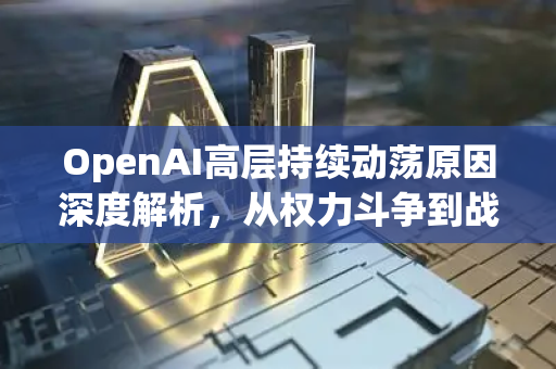 OpenAI高层持续动荡原因深度解析，从权力斗争到战略分歧