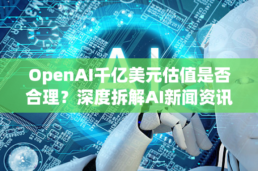OpenAI千亿美元估值是否合理？深度拆解AI新闻资讯背后的逻辑与风险