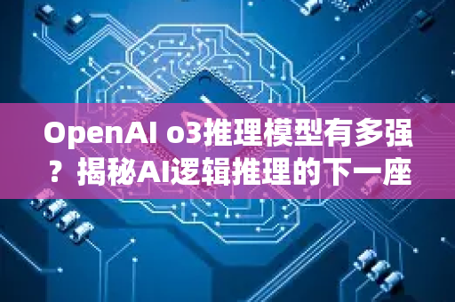 OpenAI o3推理模型有多强？揭秘AI逻辑推理的下一座高峰