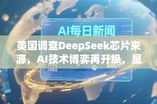 美国调查DeepSeek芯片来源，AI技术博弈再升级，星博讯深度解读