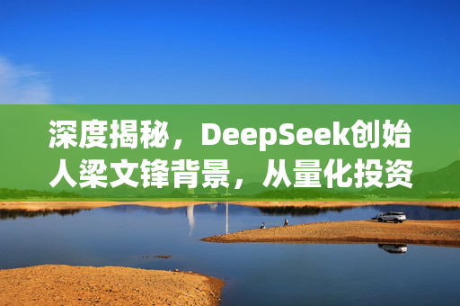 深度揭秘，DeepSeek创始人梁文锋背景，从量化投资到AI颠覆者的传奇之路