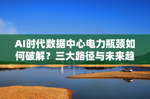 AI时代数据中心电力瓶颈如何破解？三大路径与未来趋势