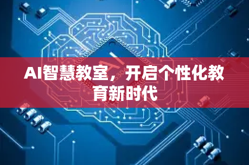 AI智慧教室，开启个性化教育新时代-第1张图片-星博讯网络科技知识-SEO优化技巧|AI知识科普|互联网行业干货大全